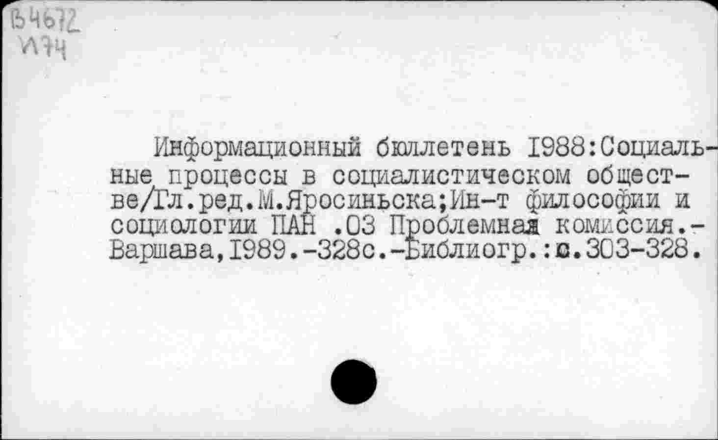 ﻿!Ь Ць?2.
У\яч
Информационный бюллетень 1988:Социальные процессы в социалистическом общест-ве/Гл.ред.М.Яросиньска;Ин-т философии и социологии ПАН .03 Проблемная комиссия.-Варшава,1989.-328с.-Библиогр.:а.303-328.